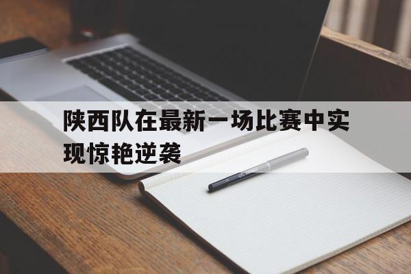 新万博官网-陕西队在最新一场比赛中实现惊艳逆袭的比赛
